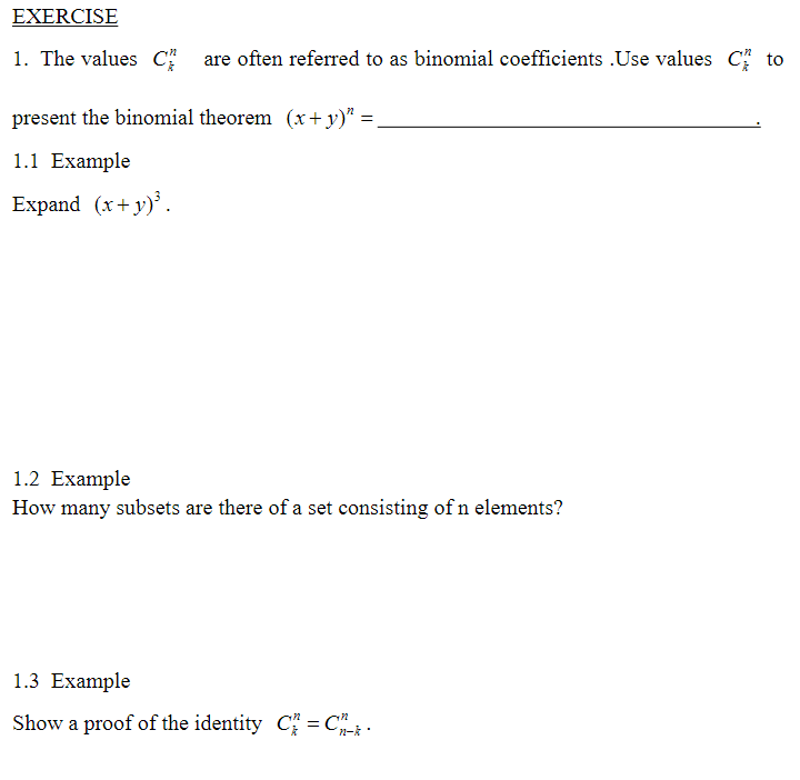 EXERCISE
1. The values C
are often referred to as binomial coefficients .Use values C to
present the binomial theorem (x+y)" =.
1.1 Example
Expand (x+y).
1.2 Example
How many subsets are there of a set consisting of n elements?
1.3 Example
Show a proof of the identity C = C.
n-k
