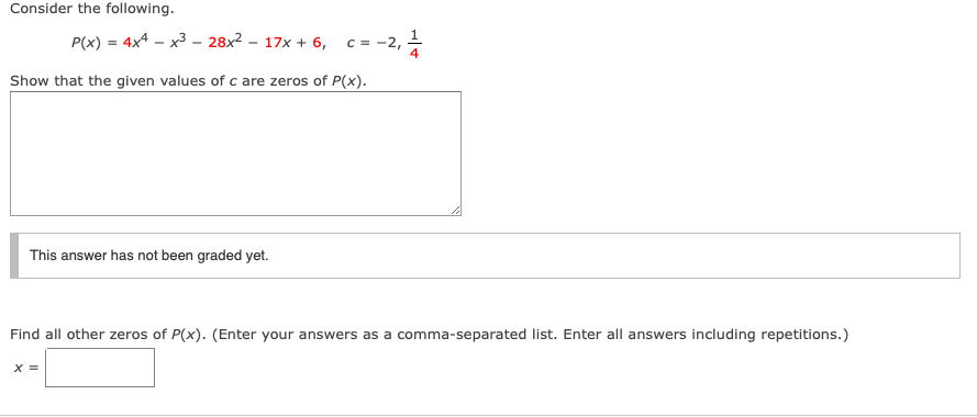 Consider the following.
P(x) = 4x4 – x3 – 28x2 – 17x + 6, c = -2,
Show that the given values of c are zeros of P(x).
This answer has not been graded yet.
Find all other zeros of P(x). (Enter your answers as a comma-separated list. Enter all answers including repetitions.)
X =
