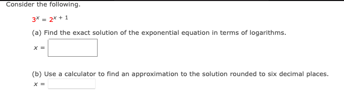 Consider the following.
3* = 2x + 1
(a) Find the exact solution of the exponential equation in terms of logarithms.
X =
(b) Use a calculator to find an approximation to the solution rounded to six decimal places.
X =
