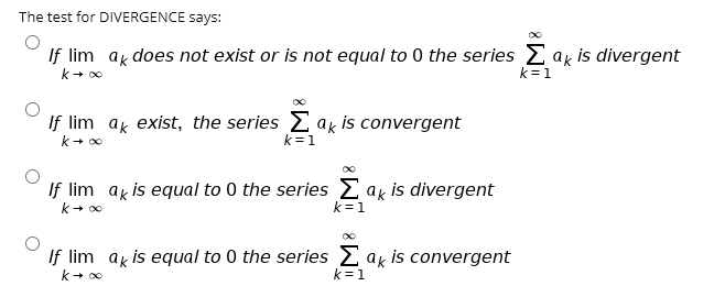 The test for DIVERGENCE says:
If lim ak does not exist or is not equal to 0 the series E ak is divergent
k=1
If lim ak exist, the series 2 ak is convergent
k=1
If lim ak is equal to 0 the series E ak is divergent
k=1
If lim ak is equal to 0 the series 2 ak is convergent
k=1
