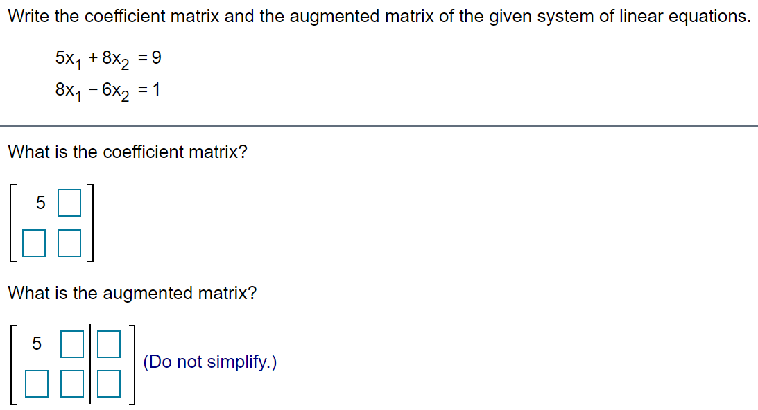 Write the coefficient matrix and the augmented matrix of the given system of linear equations.
5x, +8x2
= 9
8x1 - 6x2 = 1
What is the coefficient matrix?
What is the augmented matrix?
(Do not simplify.)
