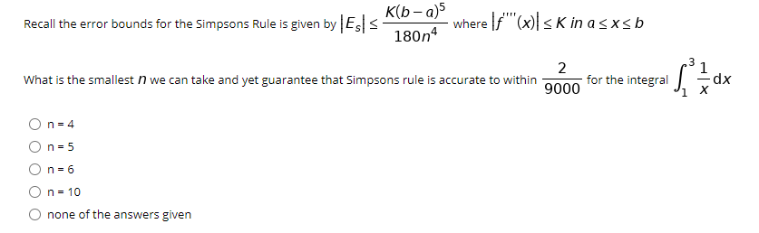 K(b – a)5
Recall the error bounds for the Simpsons Rule is given by Es <
where |f"(x)| < K in a s xs b
180n4
2
for the integral
1
What is the smallest n we can take and yet guarantee that Simpsons rule is accurate to within
9000
n = 4
On = 5
On = 6
On= 10
none of the answers given
