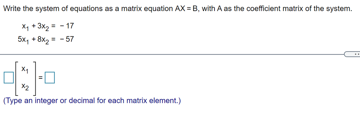 Write the system of equations as a matrix equation AX = B, with A as the coefficient matrix of the system.
X1 + 3x2 = - 17
5x, +8x2 =
- 57
X1
X2
(Type an integer or decimal for each matrix element.)
