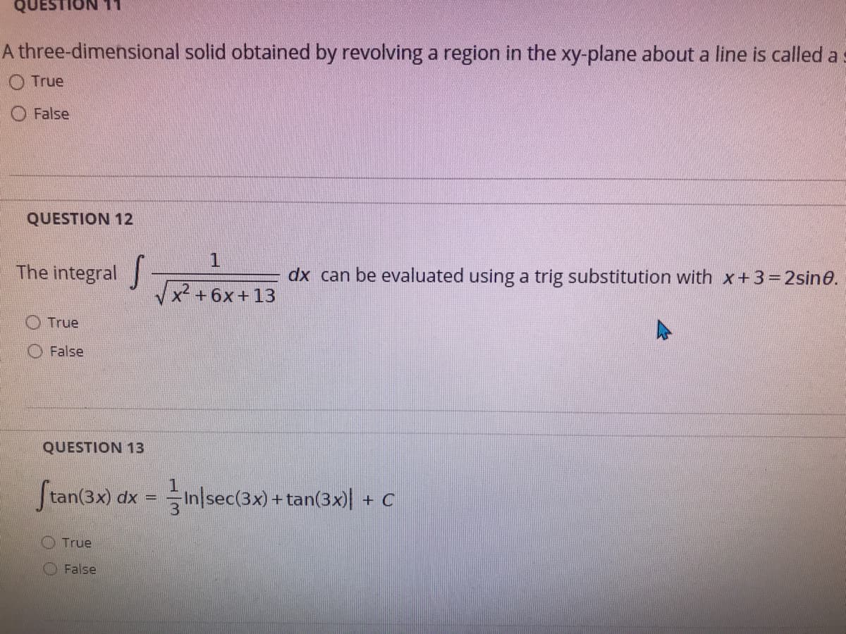 QUESTION
A three-dimensional solid obtained by revolving a region in the xy-plane about a line is called a
True
False
QUESTION 12
The integral
dx can be evaluated using a trig substitution with x+3=2sin0.
Vx2 +6x+13
O True
False
QUESTION 13
Stan(3x) dx = Inlsec(3x) + tan(3x)| + C
%3D
O True
O False
