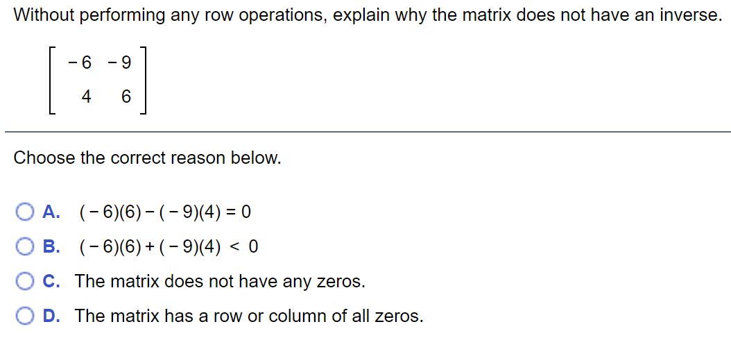 Without performing any row operations, explain why the matrix does not have an inverse.
[:]
- 6
- 9
4
Choose the correct reason below.
А. (-6)(6) - (- 9)/(4) — 0
В. (-6)(6) +(- 914) <0
C. The matrix does not have any zeros.
D. The matrix has a row or column of all zeros.
