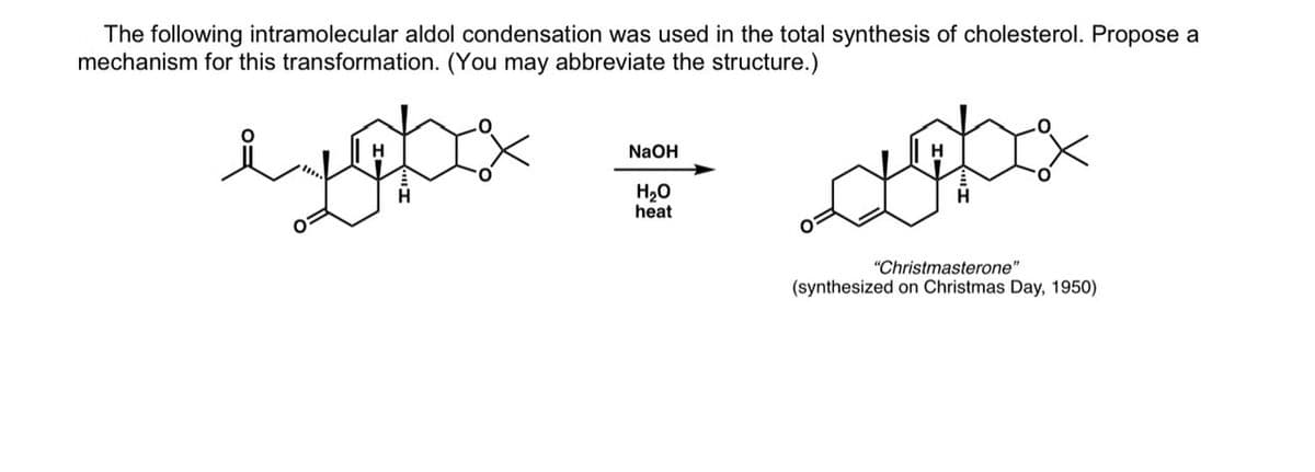 The following intramolecular aldol condensation was used in the total synthesis of cholesterol. Propose a
mechanism for this transformation. (You may abbreviate the structure.)
лудо
NaOH
H₂O
heat
"Christmasterone"
(synthesized on Christmas Day, 1950)