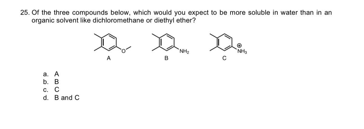 25. Of the three compounds below, which would you expect to be more soluble in water than in an
organic solvent like dichloromethane or diethyl ether?
a.
A
b.
B
C. C
d. B and C
A
B
NH₂
C
NH3
