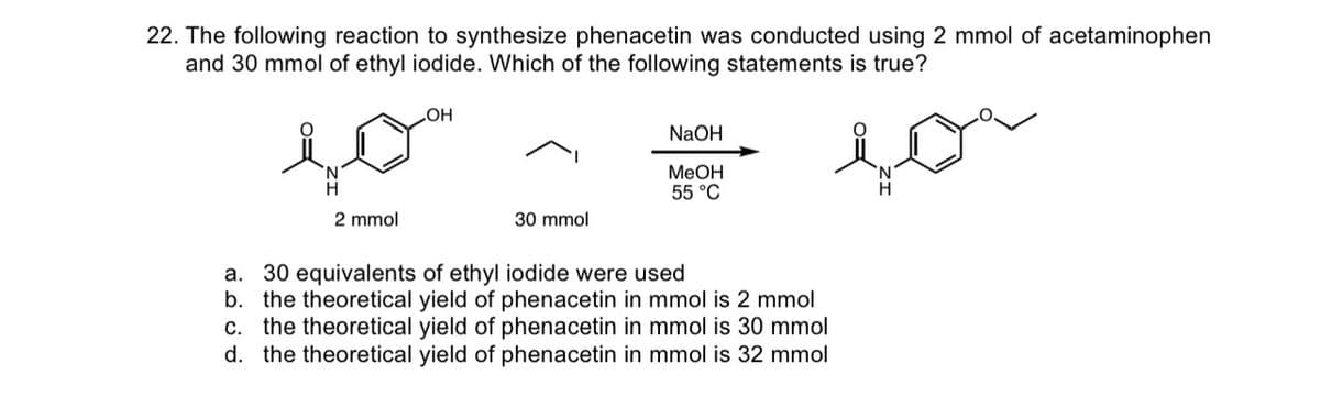 22. The following reaction to synthesize phenacetin was conducted using 2 mmol of acetaminophen
and 30 mmol of ethyl iodide. Which of the following statements is true?
2 mmol
OH
30 mmol
NaOH
MeOH
55 °C
a. 30 equivalents of ethyl iodide were used
b. the theoretical yield of phenacetin in mmol is 2 mmol
c. the theoretical yield of phenacetin in mmol is 30 mmol
d. the theoretical yield of phenacetin in mmol is 32 mmol