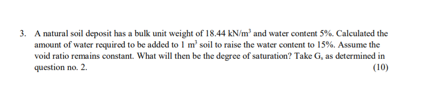 3. A natural soil deposit has a bulk unit weight of 18.44 kN/m² and water content 5%. Calculated the
amount of water required to be added to 1 m² soil to raise the water content to 15%. Assume the
void ratio remains constant. What will then be the degree of saturation? Take G, as determined in
question no. 2.
(10)
