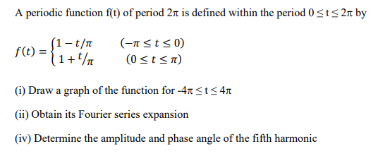 A periodic function f(t) of period 2 is defined within the period 0 ≤t≤ 2 by
(-π ≤ t ≤0)
(0 ≤ t ≤n)
f(t) =
(1-t/π
1+t/
(i) Draw a graph of the function for -4 ≤t≤4r
(ii) Obtain its Fourier series expansion
(iv) Determine the amplitude and phase angle of the fifth harmonic