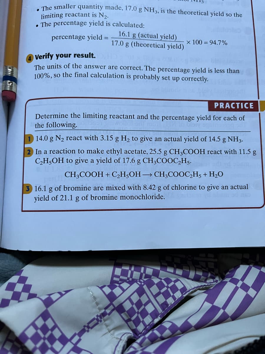 The smaller quantity made, 17.0 g NH3, is the theoretical yield so the
limiting reactant is N,.
• The percentage yield is calculated:
16.1 g (actual yield)
17.0 g (theoretical yield)
percentage yield =
x 100 = 94.7%
Verify your result.
The units of the answer are correct. The percentage yield is less than
100%, so the final calculation is probably set up correctly.
PRACTICE
Determine the limiting reactant and the percentage yield for each of
the following.
14.0 g N2 react with 3.15 g H, to give an actual yield of 14.5 g NH3.
In a reaction to make ethyl acetate, 25.5 g CH3COOH react with 11.5 g
CH,OH to give a yield of 17.6 g CH3COOC,H5.
CH3COOH + CH;OH→ CH;COOC,H5 + H2O
3 16.1 g of bromine are mixed with 8.42 g of chlorine to give an actual
yield of 21.1 g of bromine monochloride.
