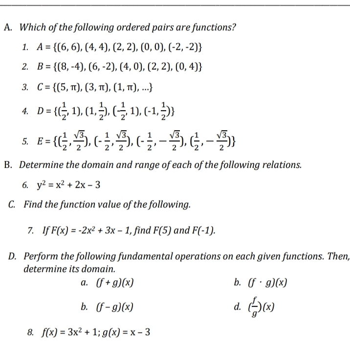 A. Which of the following ordered pairs are functions?
1. A = {(6, 6), (4, 4), (2, 2), (0, 0), (-2,-2)}
2.
B={(8,-4), (6, -2), (4, 0), (2, 2), (0,4)}
3. C= {(5, π), (3, π), (1, π), ...}
D = {(1, 1), (1,3), (3, 1), (-1,3)}
5. E= {---
B. Determine the domain and range of each of the following relations.
6. y2 = x2 + 2x − 3
C. Find the function value of the following.
7. If F(x) = -2x² + 3x - 1, find F(5) and F(-1).
D. Perform the following fundamental operations on each given functions. Then,
determine its domain.
a. (f+g)(x)
b. (f. g)(x)
b.
(f-g)(x)
d.
40
8. f(x) = 3x² + 1; g(x) = x - 3