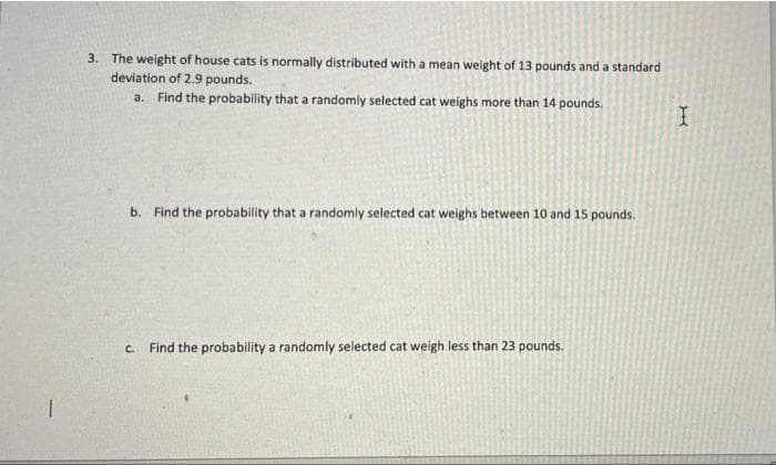 3. The weight of house cats is normally distributed with a mean weight of 13 pounds and a standard
deviation of 2.9 pounds.
a. Find the probability that a randomly selected cat weighs more than 14 pounds.
b. Find the probability that a randomly selected cat weighs between 10 and 15 pounds.
C.
Find the probability a randomly selected cat weigh less than 23 pounds.
