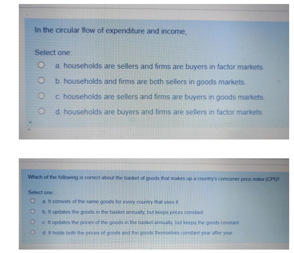 In the circular flow of expenditure and income,
Select one:
a. households are sellers and firms are buyers in factor markets.
b. households and firms are both sellers in goods markets.
c. households are sellers and firms are buyers in goods markets.
d. households are buyers and firms are sellers in factor markets.
Which of the following is correct about the basket of goods that makes up a country's consumer price index (CPI)?
Select one:
a. It consists of the same goods for every country that uses it
b. It updates the goods in the basket annually, but keeps prices constant
c. It updates the prices of the goods in the basket annually, but keeps the goods constant
d. It holds both the prices of goods and the goods themselves constant year after year
