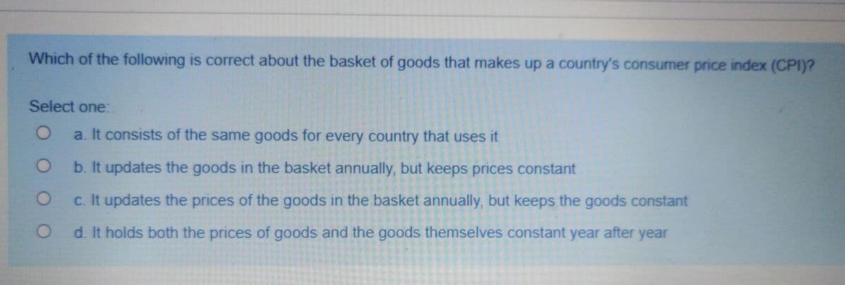 Which of the following is correct about the basket of goods that makes up a country's consumer price index (CPI)?
Select one:
a. It consists of the same goods for every country that uses it
b. It updates the goods in the basket annually, but keeps prices constant
c. It updates the prices of the goods in the basket annually, but keeps the goods constant
d. It holds both the prices of goods and the goods themselves constant year after year
