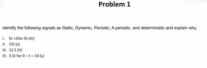 Problem 1
Identify the following signals as Static, Dynamic, Periodic, A periodic, and deterministic and explain why.
1. 5t +2Sin 5t (m)
II. 15t (s)
II. 12.5 (V)
IV. 3.5t for 0<t< 10 (s)
