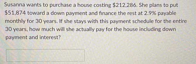 Susanna wants to purchase a house costing $212,286. She plans to put
$51,874 toward a down payment and finance the rest at 2.9% payable
monthly for 30 years. If she stays with this payment schedule for the entire
30 years, how much will she actually pay for the house including down
payment and interest?
