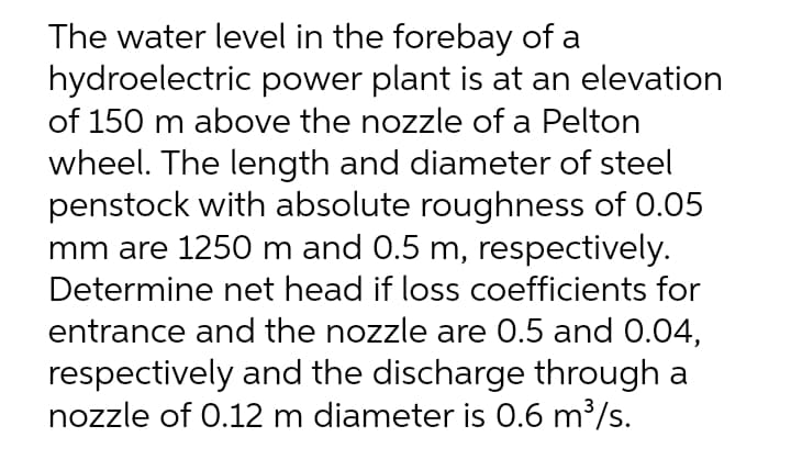 The water level in the forebay of a
hydroelectric power plant is at an elevation
of 150 m above the nozzle of a Pelton
wheel. The length and diameter of steel
penstock with absolute roughness of 0.05
mm are 1250 m and 0.5 m, respectively.
Determine net head if loss coefficients for
entrance and the nozzle are 0.5 and 0.04,
respectively and the discharge through a
nozzle of 0.12 m diameter is 0.6 m³/s.

