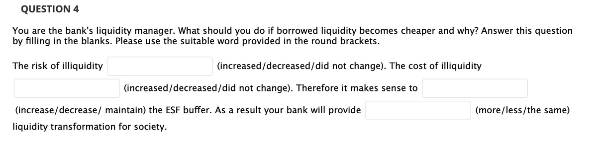 QUESTION 4
You are the bank's liquidity manager. What should you do if borrowed liquidity becomes cheaper and why? Answer this question
by filling in the blanks. Please use the suitable word provided in the round brackets.
The risk of illiquidity
(increased/decreased/did not change). The cost of illiquidity
(increased/decreased/did not change). Therefore it makes sense to
(increase/decrease/ maintain) the ESF buffer. As a result your bank will provide
(more/less/the same)
liquidity transformation for society.
