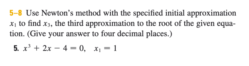 5-8 Use Newton's method with the specified initial approximation
Xị to find x3, the third approximation to the root of the given equa-
tion. (Give your answer to four decimal places.)
5. x' + 2x – 4 = 0, x1 = 1
