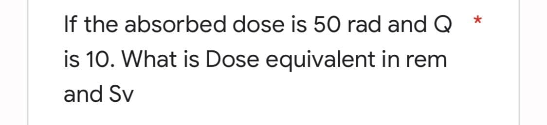 If the absorbed dose is 50 rad and Q
is 10. What is Dose equivalent in rem
and Sv
