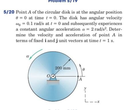 Probi
5/20 Point A of the circular disk is at the angular position
0 = 0 at time t = 0. The disk has angular velocity
w = 0.1 rad/s at t = 0 and subsequently experiences
a constant angular acceleration a= 2 rad/s². Deter-
mine the velocity and acceleration of point A in
terms of fixed i and j unit vectors at time t = 1 s.
200 mm
00
A
L
L.
-X