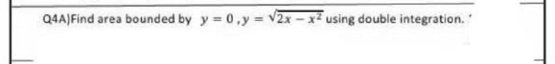 Q4A) Find area bounded by y = 0, y = √2x - x² using double integration."