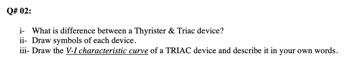 Q# 02:
i- What is difference between a Thyrister & Triac device?
ii- Draw symbols of each device.
iii- Draw the V-I characteristic curve of a TRIAC device and describe it in your own words.