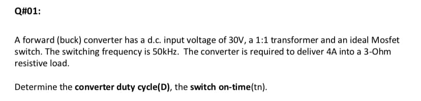 Q#01:
A forward (buck) converter has a d.c. input voltage of 30V, a 1:1 transformer and an ideal Mosfet
switch. The switching frequency is 50kHz. The converter is required to deliver 4A into a 3-Ohm
resistive load.
Determine the converter duty cycle(D), the switch on-time (tn).