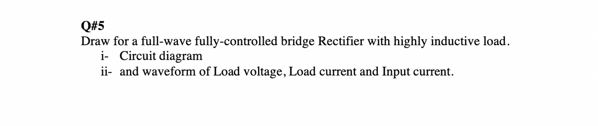 Q#5
Draw for a full-wave fully-controlled bridge Rectifier with highly inductive load.
i- Circuit diagram
ii- and waveform of Load voltage, Load current and Input current.