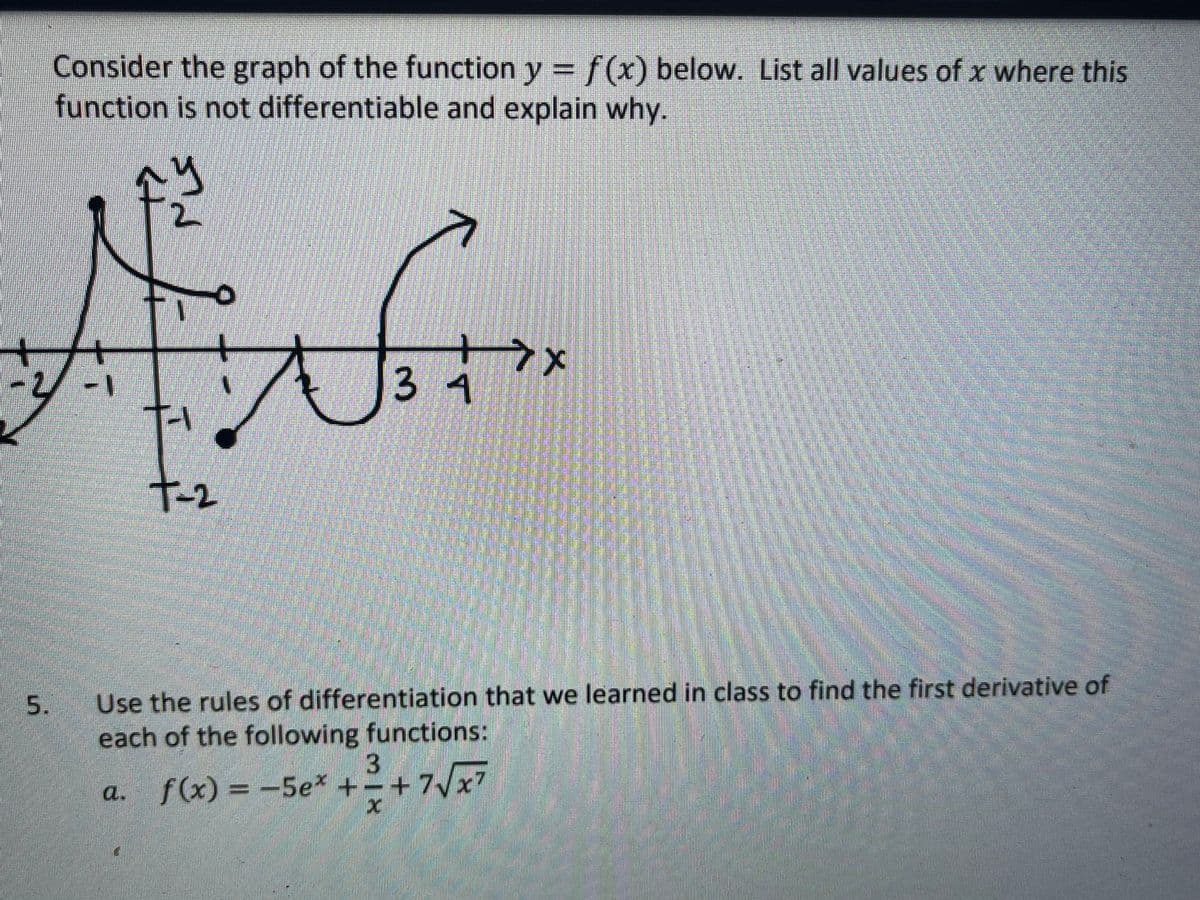 Consider the graph of the function y =f(x) below. List all values of x where this
function is not differentiable and explain why.
3 4
T-2
Use the rules of differentiation that we learned in class to find the first derivative of
each of the following functions:
a.
f(x) = -5e* +-+7/x7
5.
