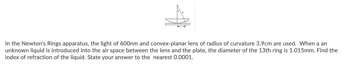 In the Newton's Rings apparatus, the light of 600nm and convex-planar lens of radius of curvature 3.9cm are used. When a an
unknown liquid is introduced into the air space between the lens and the plate, the diameter of the 13th ring is 1.015mm. Find the
index of refraction of the liquid. State your answer to the nearest 0.0001.
