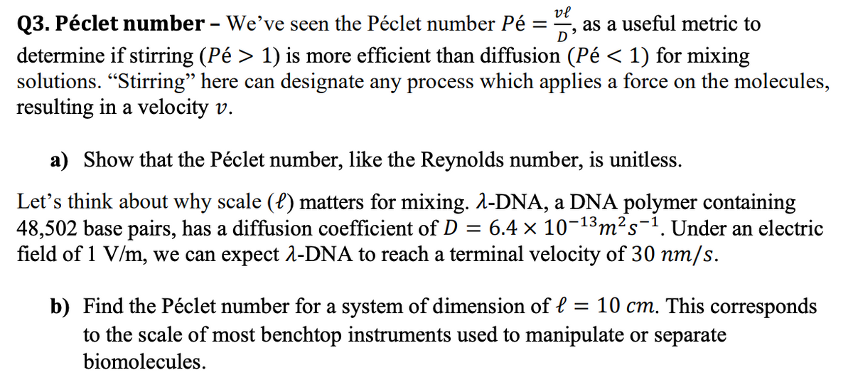 Q3. Péclet number - We've seen the Péclet number Pé :
vl
as a useful metric to
determine if stirring (Pé > 1) is more efficient than diffusion (Pé < 1) for mixing
solutions. "Stirring" here can designate any process which applies a force on the molecules,
resulting in a velocity v.
a) Show that the Péclet number, like the Reynolds number, is unitless.
Let's think about why scale (l) matters for mixing. A-DNA, a DNA polymer containing
48,502 base pairs, has a diffusion coefficient of D =
field of 1 V/m, we can expect 1-DNA to reach a terminal velocity of 30 nm/s.
6.4 x 10-13m²s-1. Under an electric
b) Find the Péclet number for a system of dimension of l = 10 cm. This corresponds
to the scale of most benchtop instruments used to manipulate or separate
biomolecules.
