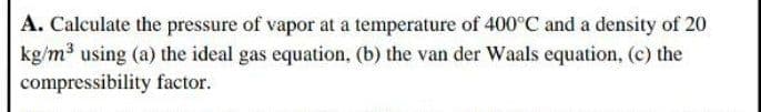 A. Calculate the pressure of vapor at a temperature of 400°C and a density of 20
kg/m3 using (a) the ideal gas equation, (b) the van der Waals equation, (c) the
compressibility factor.
