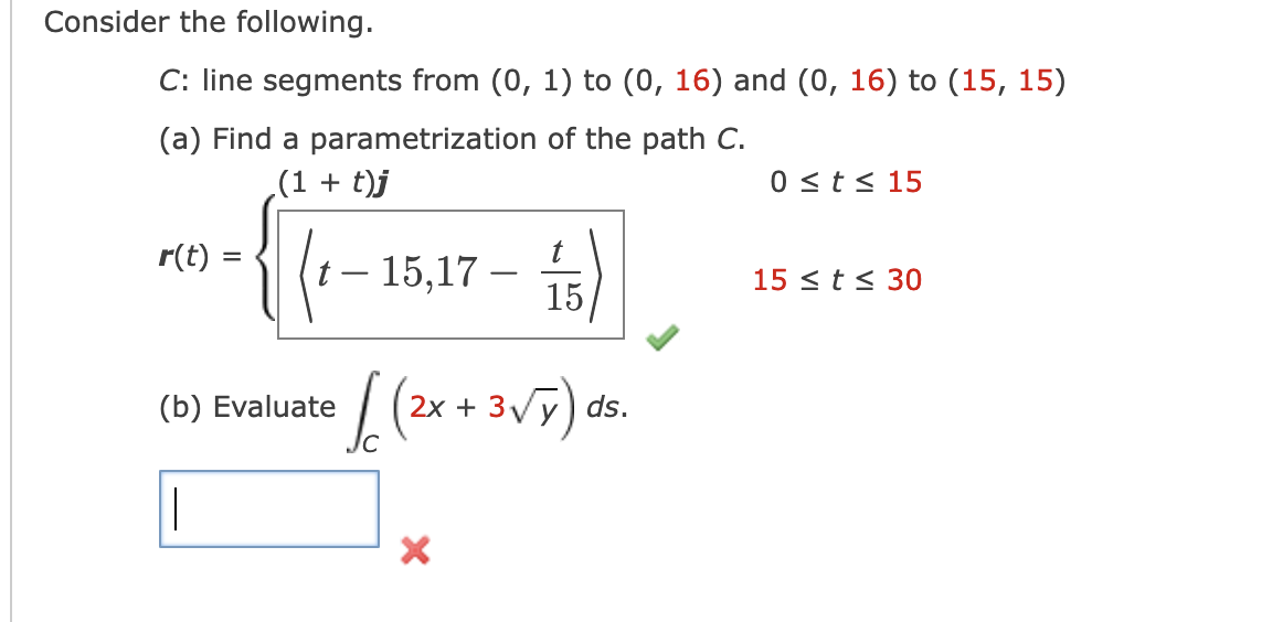 Consider the following.
C: line segments from (0, 1) to (0, 16) and (0, 16) to (15, 15)
(a) Find a parametrization of the path C.
(1 + t)j
{(1-15,17-fs)
r(t) =
(b) Evaluate
|
t
(((2x + 3√7)
X
ds.
0 ≤ t ≤ 15
15 ≤ t ≤ 30