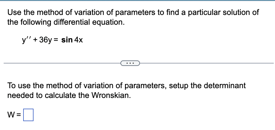 Use the method of variation of parameters to find a particular solution of
the following differential equation.
y'' + 36y= sin 4x
To use the method of variation of parameters, setup the determinant
needed to calculate the Wronskian.
W =