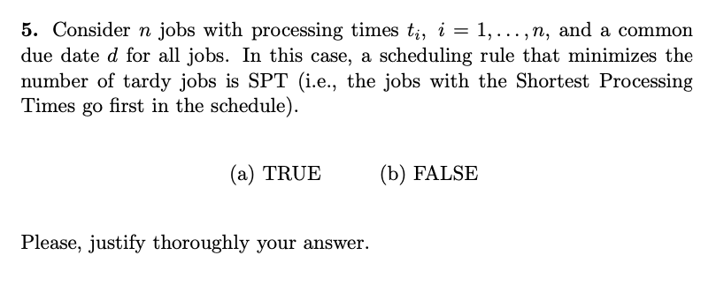5. Consider n jobs with processing times tį, i = 1,...,n, and a common
due date d for all jobs. In this case, a scheduling rule that minimizes the
number of tardy jobs is SPT (i.e., the jobs with the Shortest Processing
Times go first in the schedule).
(a) TRUE
Please, justify thoroughly your answer.
(b) FALSE