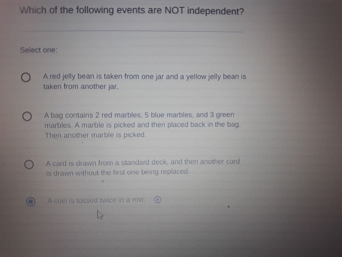 Which of the following events are NOT independent?
Select one:
0O
taken from another jar.
A red jelly bean is taken from one jar and a yellow jelly bean is
A bag contains 2 red marbles, 5 blue marbles, and 3 green
marbles. A marble is picked and then placed back in the bag.
Then another marble is picked.
A card is drawn from a standard deck, and then another card
is drawn without the first one being replaced.
A coin is tossed twice in a row.
