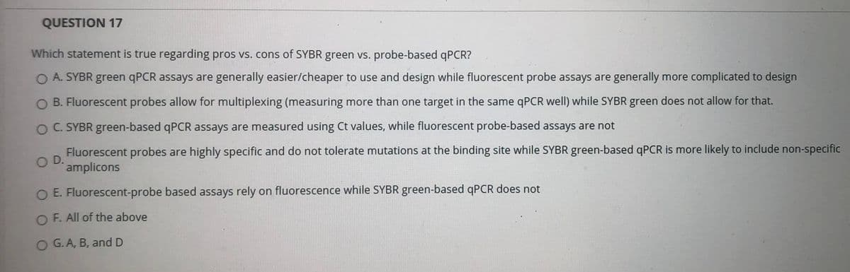 QUESTION 17
Which statement is true regarding pros vs. cons of SYBR green vs. probe-based qPCR?
A. SYBR green qPCR assays are generally easier/cheaper to use and design while fluorescent probe assays are generally more complicated to design
O B. Fluorescent probes allow for multiplexing (measuring more than one target in the same qPCR well) while SYBR green does not allow for that.
O C. SYBR green-based qPCR assays are measured using Ct values, while fluorescent probe-based assays are not
Fluorescent probes are highly specific and do not tolerate mutations at the binding site while SYBR green-based qPCR is more likely to include non-specific
OD.
amplicons
E. Fluorescent-probe based assays rely on fluorescence while SYBR green-based qPCR does not
O F. All of the above
O G.A, B, and D
