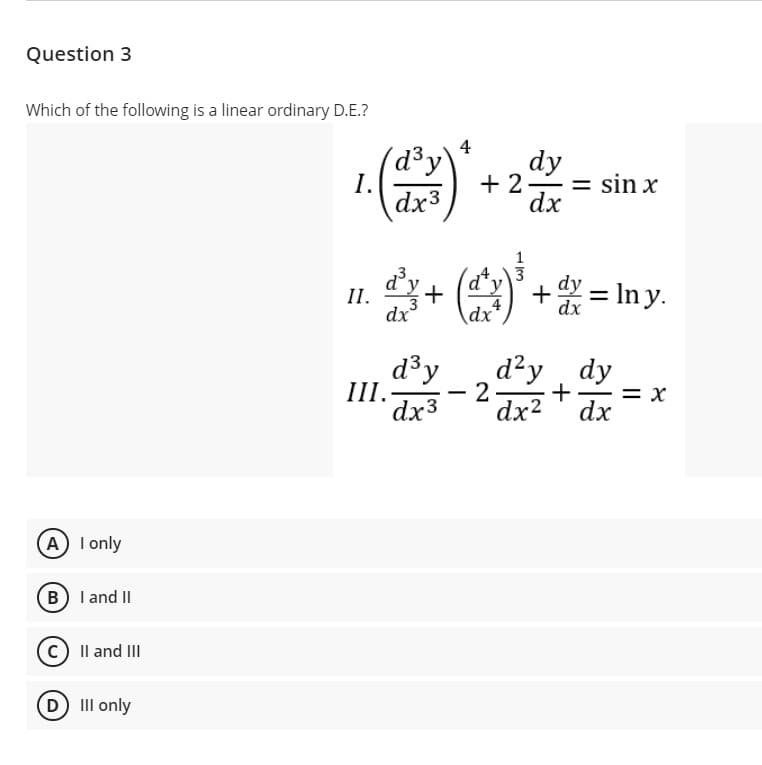 Question 3
Which of the following is a linear ordinary D.E.?
4
(d³y
I.
dx3
dy
+ 2- = sin x
dx
dy+ ()*
dy = In y.
II.
4
dx
d3y
III.-
dx3
d?y , dy
2
dx2
= x
dx
A I only
B I and II
C) Il and III
D II only
