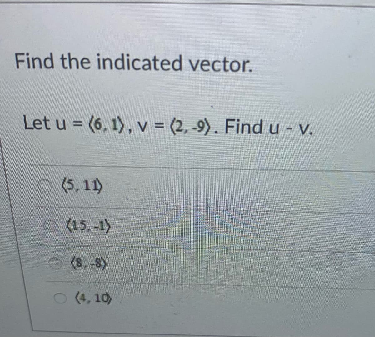 Find the indicated vector.
Let u = (6, 1) , v = (2, -9). Find u - v.
O (5, 11)
(15,-1)
(8, -8)
(4, 10)
