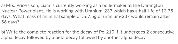 a) Mrs. Price's son, Liam is currently working as a boilermaker at the Darlington
Nuclear Power plant. He is working with Uranium-237 which has a half-life of 13.75
days. What mass of an initial sample of 567.5g of uranium-237 would remain after
56 days?
b) Write the complete reaction for the decay of Po-210 if it undergoes 2 consecutive
alpha decay followed by a beta decay followed by another alpha decay.
