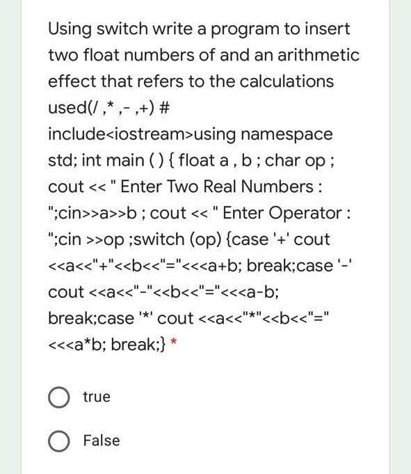 Using switch write a program to insert
two float numbers of and an arithmetic
effect that refers to the calculations
used(/,*,- ,+) #
include<iostream>using namespace
std; int main () { float a, b; char op;
cout << " Enter Two Real Numbers :
";cin>>a>>b ; cout << " Enter Operator :
";cin >>op ;switch (op) {case '+' cout
<<a<<"+"<<b<<"="<<<a+b; break;case'-'
cout <<a<<"-"<<b<<"="<<<a-b;
break;case **
cout <<a<<"*"<<b<<"="
<<<a*b; break;} *
true
O False
