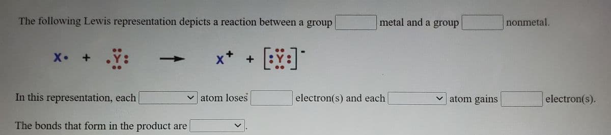 The following Lewis representation depicts a reaction between a group
metal and a group
nonmetal.
ヤメ
In this representation, each
atom loses
electron(s) and each
atom gains
electron(s).
The bonds that form in the product are
