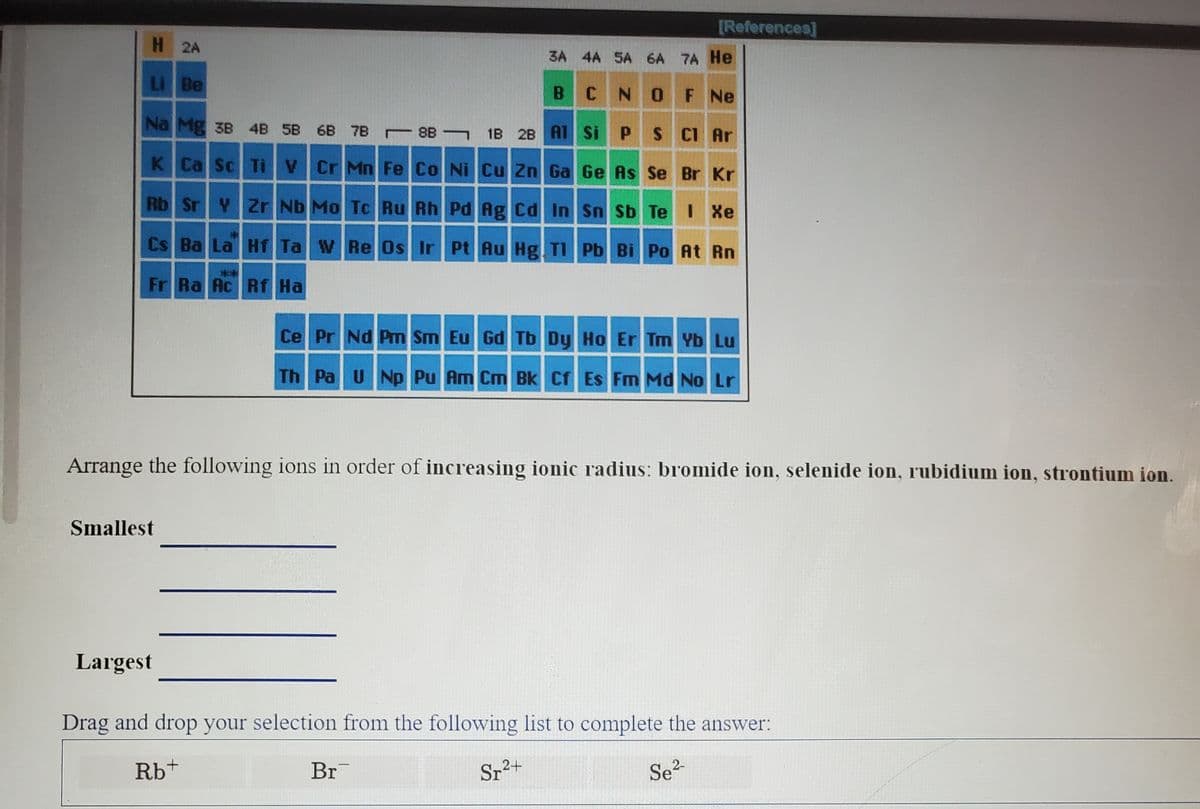 [References]
H 2A
3A 4A SA 6A 7A He
Li Be
B CNO F Ne
Na Mg 3B 4B 5B 6B 7B 8B ¬ 1B 2B AI Si P S CI Ar
K Ca Sc Ti V Cr Mn Fe Co Ni Cu Zn Ga Ge As Se Br Kr
Rb Sr Y Zr Nb Mo Tc Ru Rh Pd Ag Cd In Sn Sb Te I Xe
Cs Ba La Hf Ta WRe Os Ir Pt Au Hg TI Pb Bi Po At Rn
**
Fr Ra Ac Rf Ha
Ce Pr Nd Pm Sm Eu Gd Tb Dy Ho Er Tm Yb Lu
Th Pa UNp Pu Am Cm Bk Cf Es Fm Md No Lr
Arrange the following ions in order of increasing ionic radius: bromide ion, selenide ion, rubidium ion, strontium ion.
Smallest
Largest
Drag and drop your selection from the following list to complete the answer:
Rb+
Br
Sr2+
2-
