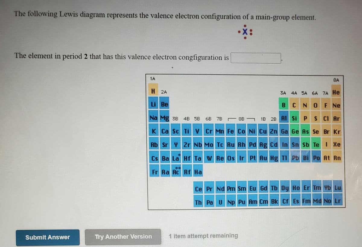 The following Lewis diagram represents the valence electron configuration of a main-group element.
The element in period 2 that has this valence electron congfiguration is
1A
8A
H 2A
3A 4A 5A 6A 7A He
Li Be
CNOF Ne
Na Mg 3B 4B 5B
6B 7B 8B 1B 2B A1 Si PS CI Ar
K Ca Sc TiV Cr Mn Fe Co Ni Cu Zn Ga Ge As Se Br Kr
Rb Sr Y Zr Nb Mo Tc Ru Rh Pd Ag Cd In Sn Sb Te I Xe
Cs Ba La Hf Ta W Re Os Ir Pt Au Hg TI Pb Bi Po At Rn
**
Fr Ra Ac Rf Ha
Ce Pr Nd Pm Sm Eu Gd Tb Dy Ho Er Tm Yb Lu
Th Pa UNp Pu Am Cm Bk Cf Es FM Md No Lr
Submit Answer
Try Another Version
1 item attempt remaining
