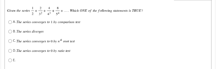 2
+
+
32
4
8
Given the series
2
Which ONE of the following statements is TRUE?
43
O A. The series converges to 1 by comparison test
B. The series diverges
OC. The series converges to O by n" root test
D. The series converges to 0 by ratio test
OE.
