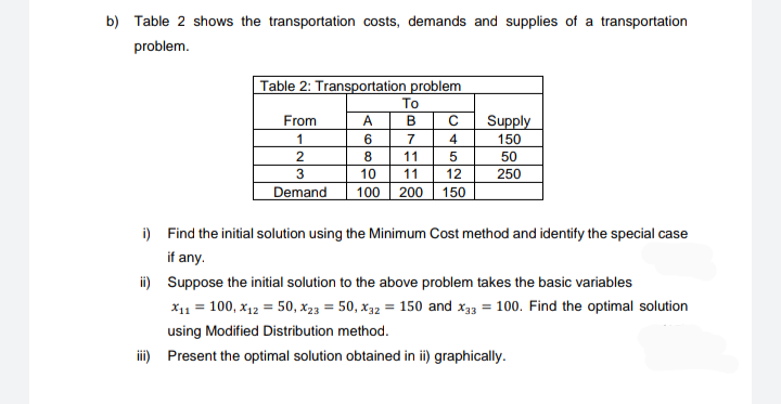 b) Table 2 shows the transportation costs, demands and supplies of a transportation
problem.
Table 2: Transportation problem
To
From
A
B
C
Supply
1
7
4
150
8
11
50
3
250
10
11
12
Demand
100 200
150
i) Find the initial solution using the Minimum Cost method and identify the special case
if any.
ii) Suppose the initial solution to the above problem takes the basic variables
x11 = 100, x12 = 50, X23 = 50, x32 = 150 and x33 = 100. Find the optimal solution
using Modified Distribution method.
iii) Present the optimal solution obtained in ii) graphically.

