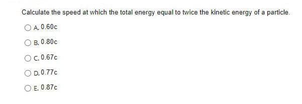 Calculate the speed at which the total energy equal to twice the kinetic energy of a particle.
O A. 0.60c
OB. 0.80c
O c.0.67c
O D. 0.77c
E. 0.87c