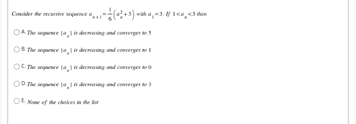 Consider the recursive sequence a
=(@+5) with a, =3. If 1<a,<5 then
n+1
O A. The sequence (a ] is decreasing and converges to 5
B. The sequence (a_} is decreasing and converges to 1
OC. The sequence (a_} is decreasing and converges to 0
O D. The sequence (a} is decreasing and converges to 3
O E. None of the choices in the list
